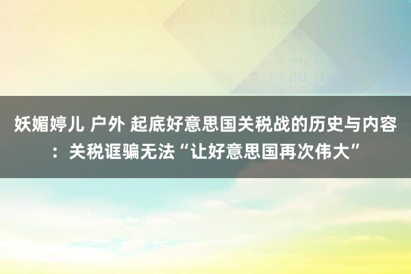 妖媚婷儿 户外 起底好意思国关税战的历史与内容：关税诓骗无法“让好意思国再次伟大”