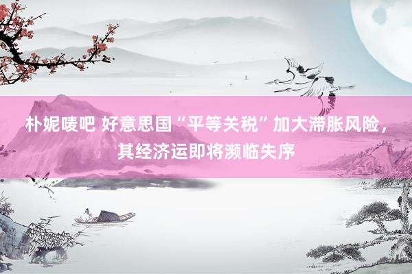 朴妮唛吧 好意思国“平等关税”加大滞胀风险，其经济运即将濒临失序
