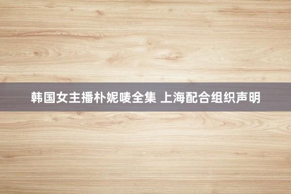韩国女主播朴妮唛全集 上海配合组织声明