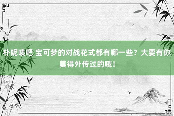 朴妮唛吧 宝可梦的对战花式都有哪一些？大要有你莫得外传过的哦！