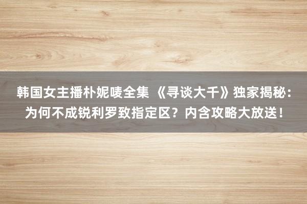 韩国女主播朴妮唛全集 《寻谈大千》独家揭秘：为何不成锐利罗致指定区？内含攻略大放送！