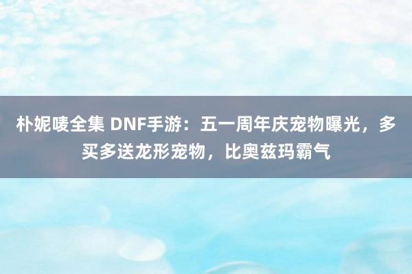 朴妮唛全集 DNF手游：五一周年庆宠物曝光，多买多送龙形宠物，比奥兹玛霸气