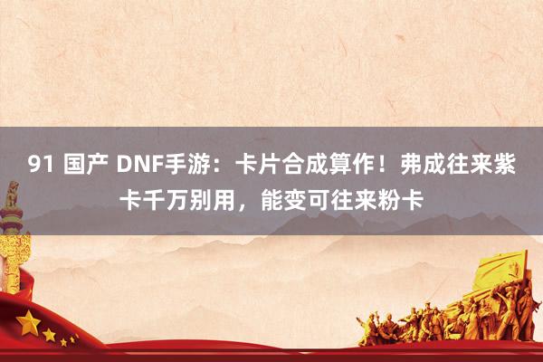 91 国产 DNF手游：卡片合成算作！弗成往来紫卡千万别用，能变可往来粉卡