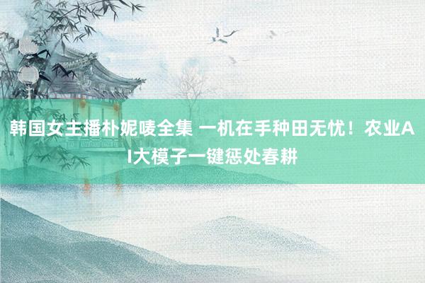 韩国女主播朴妮唛全集 一机在手种田无忧！农业AI大模子一键惩处春耕