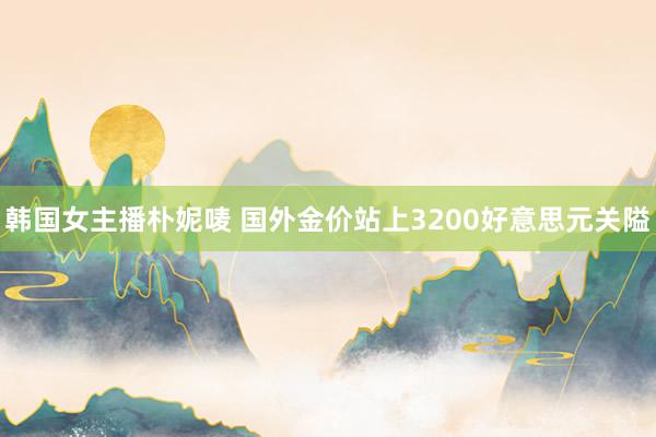 韩国女主播朴妮唛 国外金价站上3200好意思元关隘