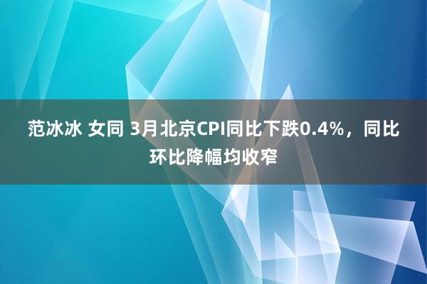 范冰冰 女同 3月北京CPI同比下跌0.4%，同比环比降幅均收窄