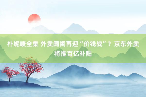 朴妮唛全集 外卖阛阓再迎“价钱战”？京东外卖将推百亿补贴