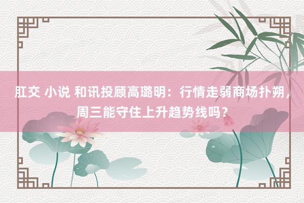 肛交 小说 和讯投顾高璐明：行情走弱商场扑朔，周三能守住上升趋势线吗？