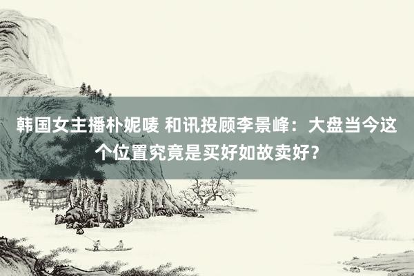 韩国女主播朴妮唛 和讯投顾李景峰：大盘当今这个位置究竟是买好如故卖好？