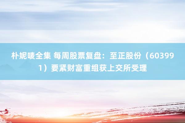 朴妮唛全集 每周股票复盘：至正股份（603991）要紧财富重组获上交所受理