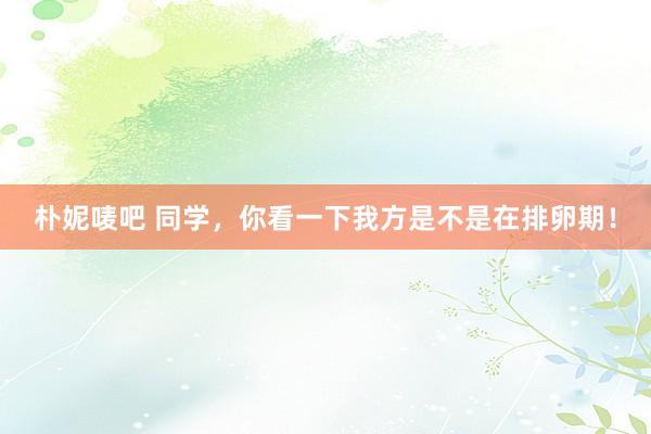 朴妮唛吧 同学，你看一下我方是不是在排卵期！