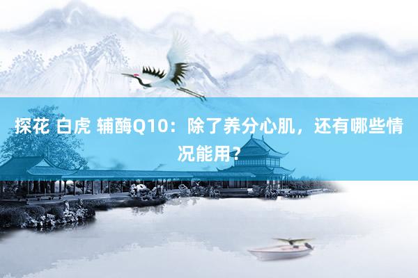 探花 白虎 辅酶Q10：除了养分心肌，还有哪些情况能用？
