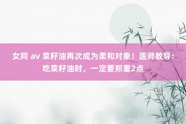 女同 av 菜籽油再次成为柔和对象！医师教导：吃菜籽油时，一定要郑重2点