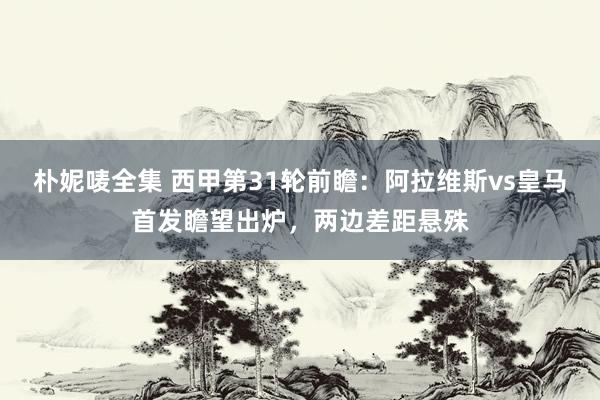朴妮唛全集 西甲第31轮前瞻：阿拉维斯vs皇马首发瞻望出炉，两边差距悬殊