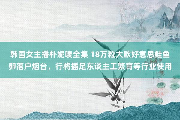 韩国女主播朴妮唛全集 18万粒大欧好意思鲑鱼卵落户烟台，行将插足东谈主工繁育等行业使用