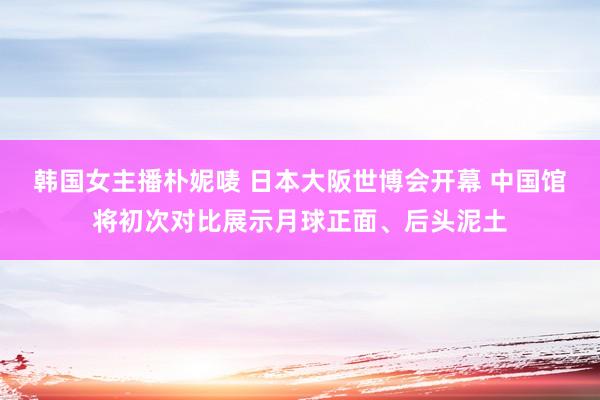 韩国女主播朴妮唛 日本大阪世博会开幕 中国馆将初次对比展示月球正面、后头泥土