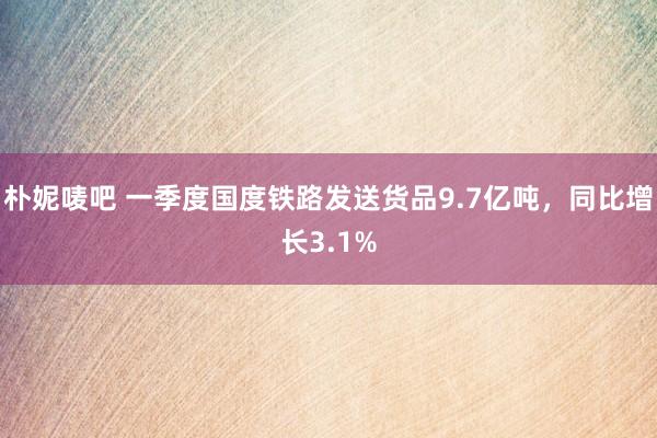朴妮唛吧 一季度国度铁路发送货品9.7亿吨，同比增长3.1%