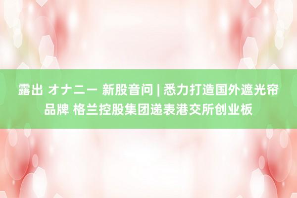 露出 オナニー 新股音问 | 悉力打造国外遮光帘品牌 格兰控股集团递表港交所创业板