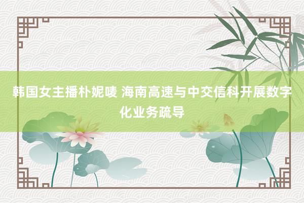 韩国女主播朴妮唛 海南高速与中交信科开展数字化业务疏导