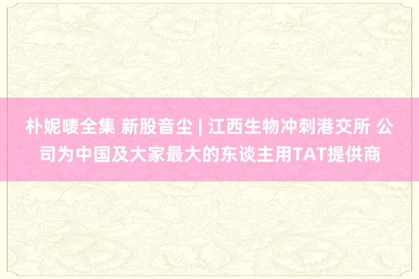 朴妮唛全集 新股音尘 | 江西生物冲刺港交所 公司为中国及大家最大的东谈主用TAT提供商
