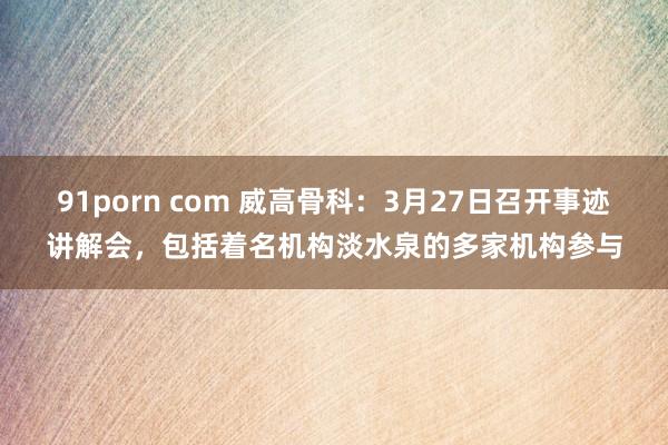 91porn com 威高骨科：3月27日召开事迹讲解会，包括着名机构淡水泉的多家机构参与