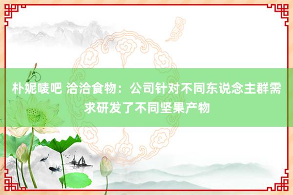 朴妮唛吧 洽洽食物：公司针对不同东说念主群需求研发了不同坚果产物