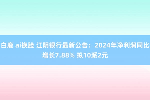 白鹿 ai换脸 江阴银行最新公告：2024年净利润同比增长7.88% 拟10派2元