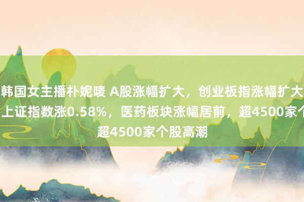 韩国女主播朴妮唛 A股涨幅扩大，创业板指涨幅扩大至1%，上证指数涨0.58%，医药板块涨幅居前，超4500家个股高潮