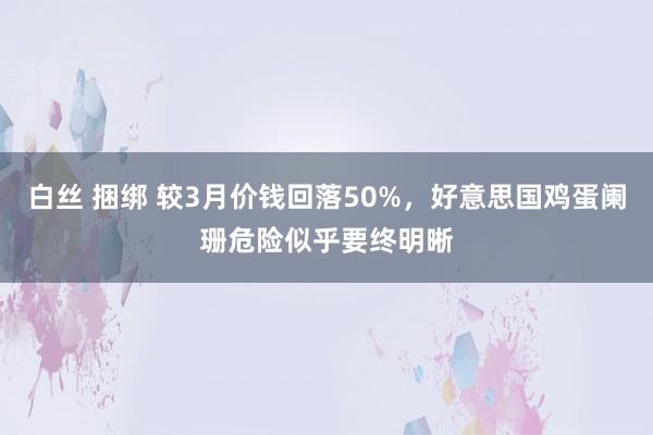 白丝 捆绑 较3月价钱回落50%，好意思国鸡蛋阑珊危险似乎要终明晰