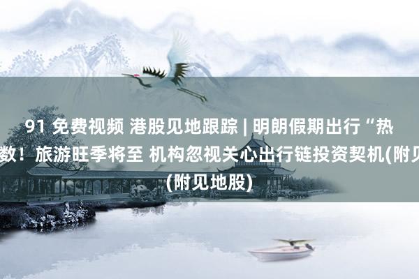 91 免费视频 港股见地跟踪 | 明朗假期出行“热”力扫数！旅游旺季将至 机构忽视关心出行链投资契机(附见地股)