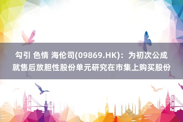 勾引 色情 海伦司(09869.HK)：为初次公成就售后放胆性股份单元研究在市集上购买股份