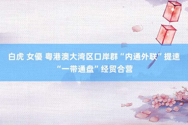白虎 女優 粤港澳大湾区口岸群“内通外联”提速“一带通盘”经贸合营
