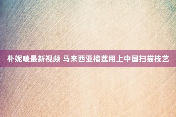 朴妮唛最新视频 马来西亚榴莲用上中国扫描技艺