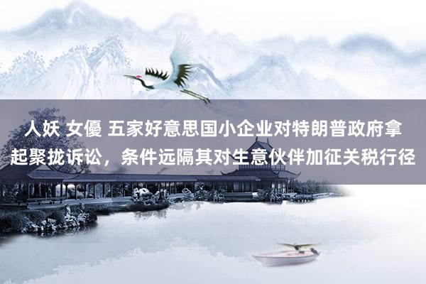 人妖 女優 五家好意思国小企业对特朗普政府拿起聚拢诉讼，条件远隔其对生意伙伴加征关税行径