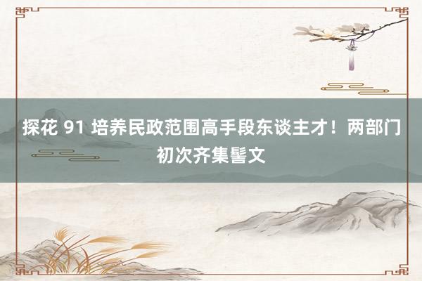 探花 91 培养民政范围高手段东谈主才！两部门初次齐集髻文