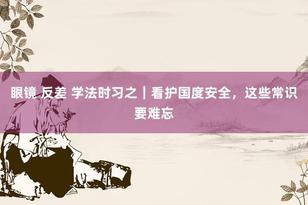 眼镜 反差 学法时习之｜看护国度安全，这些常识要难忘