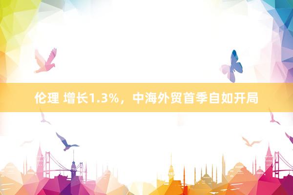 伦理 增长1.3%，中海外贸首季自如开局