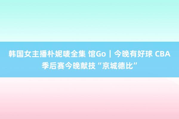 韩国女主播朴妮唛全集 馆Go｜今晚有好球 CBA季后赛今晚献技“京城德比”