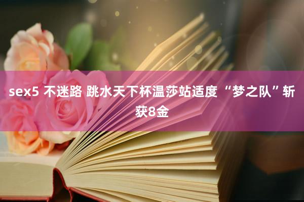 sex5 不迷路 跳水天下杯温莎站适度 “梦之队”斩获8金