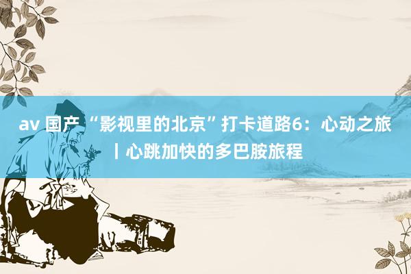 av 国产 “影视里的北京”打卡道路6：心动之旅丨心跳加快的多巴胺旅程