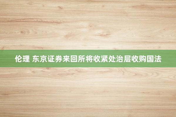 伦理 东京证券来回所将收紧处治层收购国法