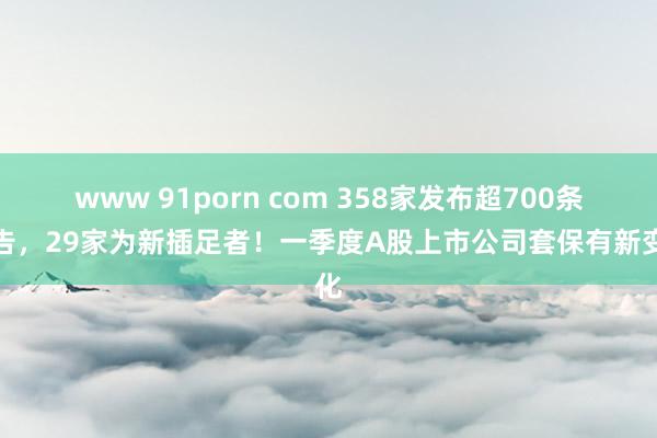 www 91porn com 358家发布超700条公告，29家为新插足者！一季度A股上市公司套保有新变化