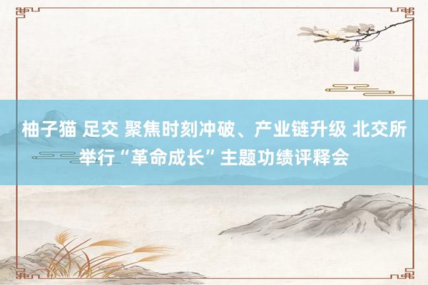 柚子猫 足交 聚焦时刻冲破、产业链升级 北交所举行“革命成长”主题功绩评释会