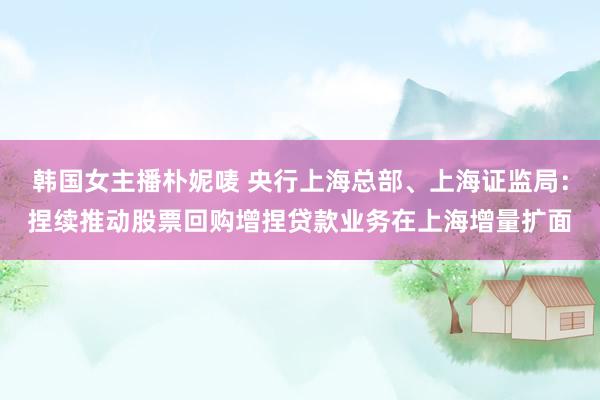 韩国女主播朴妮唛 央行上海总部、上海证监局：捏续推动股票回购增捏贷款业务在上海增量扩面