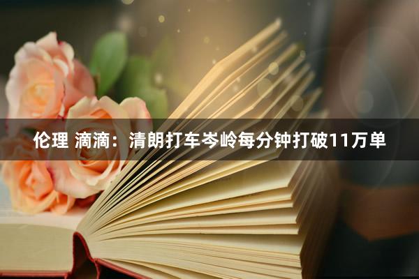 伦理 滴滴：清朗打车岑岭每分钟打破11万单