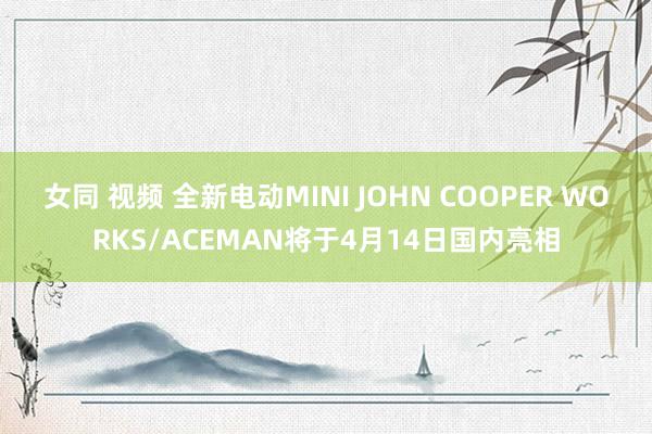 女同 视频 全新电动MINI JOHN COOPER WORKS/ACEMAN将于4月14日国内亮相