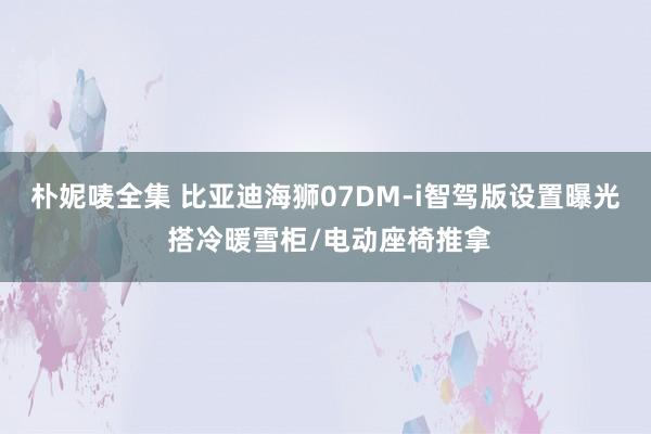 朴妮唛全集 比亚迪海狮07DM-i智驾版设置曝光 搭冷暖雪柜/电动座椅推拿