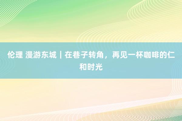 伦理 漫游东城｜在巷子转角，再见一杯咖啡的仁和时光