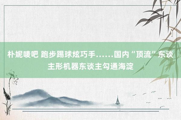 朴妮唛吧 跑步踢球炫巧手……国内“顶流”东谈主形机器东谈主勾通海淀