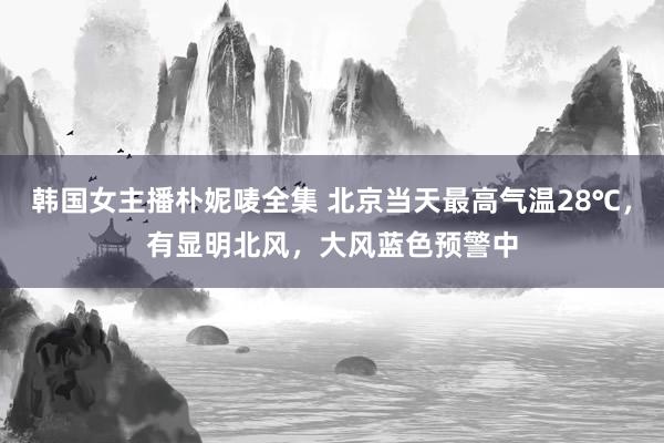 韩国女主播朴妮唛全集 北京当天最高气温28℃，有显明北风，大风蓝色预警中
